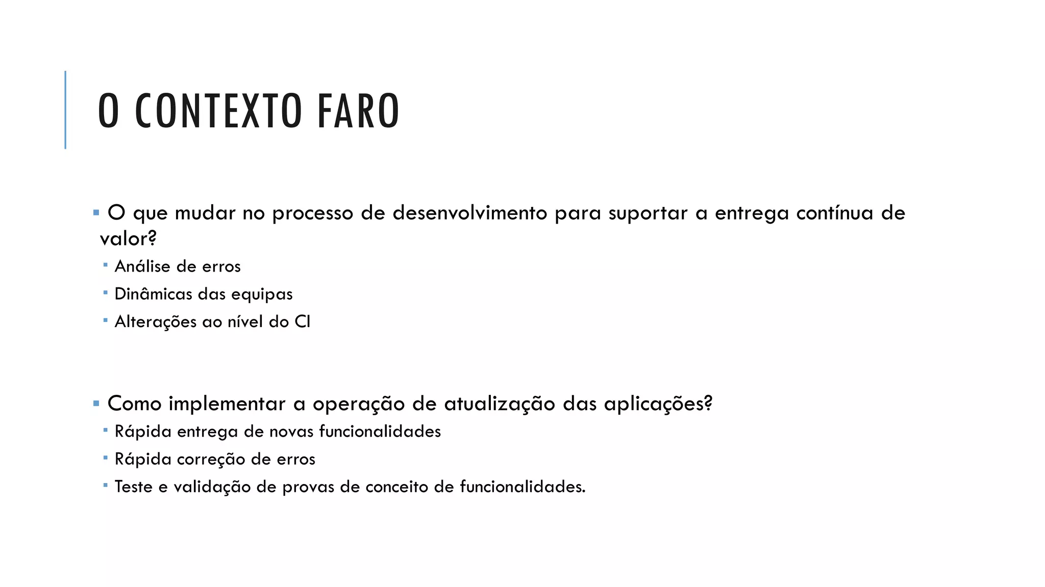 O CONTEXTO FARO
▪ O que mudar no processo de desenvolvimento para suportar a entrega contínua de
valor?
 Análise de erros
 Dinâmicas das equipas
 Alterações ao nível do CI
▪ Como implementar a operação de atualização das aplicações?
 Rápida entrega de novas funcionalidades
 Rápida correção de erros
 Teste e validação de provas de conceito de funcionalidades.
 