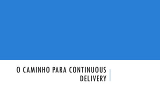 O CAMINHO PARA CONTINUOUS
DELIVERY
 