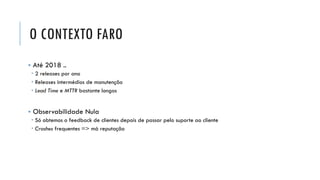 O CONTEXTO FARO
▪ Até 2018 ..
 2 releases por ano
 Releases intermédios de manutenção
 Lead Time e MTTR bastante longos
▪ Observabilidade Nula
 Só obtemos o feedback de clientes depois de passar pelo suporte ao cliente
 Crashes frequentes => má reputação
 