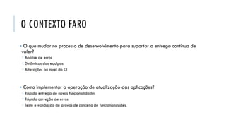 O CONTEXTO FARO
▪ O que mudar no processo de desenvolvimento para suportar a entrega contínua de
valor?
 Análise de erros
 Dinâmicas das equipas
 Alterações ao nível do CI
▪ Como implementar a operação de atualização das aplicações?
 Rápida entrega de novas funcionalidades
 Rápida correção de erros
 Teste e validação de provas de conceito de funcionalidades.
 
