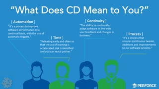 “What Does CD Mean to You?” 
“It’s 
a 
process 
to 
improve 
so]ware 
performance 
on 
a 
conLnual 
basis, 
with 
the 
use 
of 
automaLc 
triggers.” 
“It’s 
a 
process 
that 
ensures 
conLnuous 
tweaks, 
addiLons 
and 
improvements 
to 
our 
so]ware 
systems.” 
“The 
ability 
to 
conLnually 
adapt 
so]ware 
in 
line 
with 
user 
feedback 
and 
changes 
in 
business.” 
“Releasing 
early 
and 
o]en 
so 
that 
the 
act 
of 
learning 
is 
accelerated, 
risk 
is 
idenLfied 
and 
you 
can 
react 
quicker.” 
[ 
Automa;on 
] 
[ 
Time 
] 
[ 
Con;nuity 
] 
[ 
Process 
] 
 