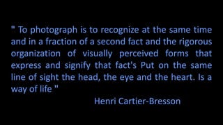 " To photograph is to recognize at the same time
and in a fraction of a second fact and the rigorous
organization of visually perceived forms that
express and signify that fact's Put on the same
line of sight the head, the eye and the heart. Is a
way of life "
Henri Cartier-Bresson
 