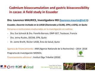 Cadmium bioaccumulation and gastric bioaccessibility
in cacao: A field study in Ecuador
Dra. Laurence MAURICE, Investigadora IRD (laurence.maurice@ird.fr)
Ecuador, Docente invitada en la UASB (Doctorado y CILAB), EPN y USFQ, en Quito
Personas e instituciones involucradas en la investigación en cadmio:
- Dra. Eva Schreck & Dra. Fiorella Barraza, OMP-GET, Toulouse, Francia
- Dra. Jenny Ruales, DECAB, EPN, Quito
- Dr. Jaime Breilh, Rector UASB, Área de Salud, Quito
Agencia de financiamiento : ANR (Agence Nationale de la Recherche) – 2014- 2018
Programa de investigación MONOIL
Financiamiento adicional : Institut Olga Triballat (2018)
Cacao libre de Cadmio
Taller regional Colombia – Ecuador - Perú
Cali, marzo 12-14, 2018
 