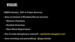 WHOAMI
▪MEPhI Alumni, PhD in Cyber Security
▪ Area of interest is Windows Kernel security:
▪ Memory Forensics
▪ Rootkits D...