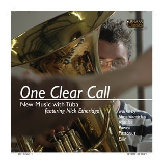 BC3008




 One Clear Call
 New Music with Tuba
              featuring Nick Etheridge   works by
                                         Shostakovich
                                         Mahler
                                         Powell
                                         Pastorius
                                         Ellin

CD_1.indd 1                                  8/10/07 09:06:21
 