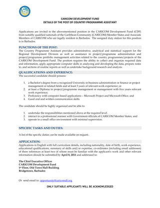 CARICOM DEVELOPMENT FUND
                      DETAILS OF THE POST OF COUNTRY PROGRAMME ASSISTANT


Applications are invited to the abovementioned position in the CARICOM Development Fund (CDF)
from suitably qualified nationals of the Caribbean Community (CARICOM) Member States and Associate
Members of CARICOM who are legally resident in Barbados. The assigned duty station for this position
is in Barbados.

FUNCTIONS OF THE POST:
The Country Programme Assistant provides administrative, analytical and statistical support for the
Regional Development Division as well as assistance in project/programme administration and
project/programme portfolio management activities related to the country programmes/projects of the
CARICOM Development Fund. The position requires the ability to collect and organize required data
and information, apply appropriate computer skills in analyzing and developing the data, prepare notes
to, and sections of routine reports as well as undertake background research and analysis.

QUALIFICATIONS AND EXPERIENCE:
The successful candidate should possess:

    1.   a Bachelor's degree from a recognized University in business administration or finance or project
         management or related fields and at least 3 years of relevant work experience; or
    2.   at least a Diploma in project/programme management or management with five years relevant
         work experience;
    3.   Proficiency with computer-based applications – Microsoft Project and Microsoft Office; and
    4.   Good oral and written communication skills.

The candidate should be highly organized and be able to:

    1.   undertake the responsibilities mentioned above at the required level.
    2.   interact in a professional manner with Government officials of CARICOM Member States; and
    3.   operate in a small office environment with minimal supervision.


SPECIFIC TASKS AND DUTIES:

A list of the specific duties can be made available on request.

APPLICATION:
Applications in English with full curriculum details, including nationality, date of birth, work experience,
educational qualifications, summary of skills and/or expertise, co-ordinates (including email addresses)
of three references at least two of whom must be familiar with the applicant’s work and other relevant
information should be submitted by April 8, 2011 and addressed to:

The Chief Executive Officer
CARICOM Development Fund
1st Floor, Old Town Hall Building
Bridgetown, Barbados


Or send email to: opportunity@caricomdf.org

                         ONLY SUITABLE APPLICANTS WILL BE ACKNOWLEDGED
 