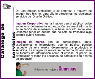 Catálogo de    servicios De una imagen profesional a su empresa o renueve su imagen hoy mismo, para ello le ofrecemos los siguientes servicios de  Diseño Gráfico: Imagen Corporativa ,  es la imagen que el público recibe sobre una determinada organización, es resultado de la acumulación de mensajes que haya recibido sobre ella. Debemos tener en cuenta que no sólo se transmite algo cuando quiere hacerse. Imagen de marca ,  son las percepciones, ideas, asociaciones e impresiones que el público percibe respecto de una marca determinada de productos o servicios. La imagen de marca se conforma de una serie de fuentes de información como el envase, el precio, la distribución y todas las acciones de comunicación acerca del producto.  