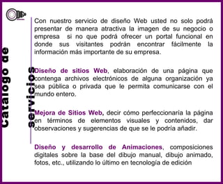 Catálogo de    servicios Con nuestro servicio de diseño Web usted no solo podrá presentar de manera atractiva la imagen de su negocio o empresa  si no que podrá ofrecer un portal funcional en donde sus visitantes podrán encontrar fácilmente la información más importante de su empresa. Diseño de sitios Web , elaboración de una página que contenga archivos electrónicos de alguna organización ya sea pública o privada que le permita comunicarse con el mundo entero. Mejora de Sitios Web ,  decir cómo perfeccionaría la página en términos de elementos visuales y contenidos, dar observaciones y sugerencias de que se le podría añadir. Diseño y desarrollo de Animaciones , composiciones digitales sobre la base del dibujo manual, dibujo animado, fotos, etc., utilizando lo último en tecnología de edición 