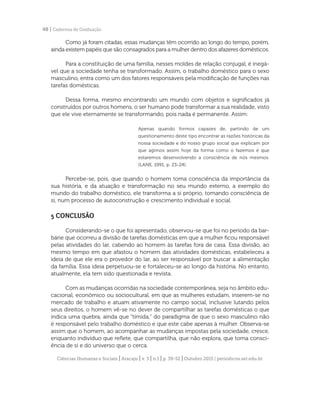 Ciências Humanas e Sociais | Aracaju | v. 3 | n.1 | p. 39-52 | Outubro 2015 | periodicos.set.edu.br
48 | Cadernos de Graduação
Como já foram citadas, essas mudanças têm ocorrido ao longo do tempo, porém,
ainda existem papéis que são consagrados para a mulher dentro dos afazeres domésticos.
Para a constituição de uma família, nesses moldes de relação conjugal, é inegá-
vel que a sociedade tenha se transformado. Assim, o trabalho doméstico para o sexo
masculino, entra como um dos fatores responsáveis pela modificação de funções nas
tarefas domésticas.
Dessa forma, mesmo encontrando um mundo com objetos e significados já
construídos por outros homens, o ser humano pode transformar a sua realidade, visto
que ele vive eternamente se transformando, pois nada é permanente. Assim:
Apenas quando formos capazes de, partindo de um
questionamento deste tipo encontrar as razões históricas da
nossa sociedade e do nosso grupo social que explicam por
que agimos assim hoje da forma como o fazemos é que
estaremos desenvolvendo a consciência de nós mesmos.
(LANE, 1991, p. 23-24).
Percebe-se, pois, que quando o homem toma consciência da importância da
sua história, e da atuação e transformação no seu mundo externo, a exemplo do
mundo do trabalho doméstico, ele transforma a si próprio, tomando consciência de
si, num processo de autoconstrução e crescimento individual e social.
5 CONCLUSÃO
Considerando-se o que foi apresentado, observou-se que foi no período da bar-
bárie que ocorreu a divisão de tarefas domésticas em que a mulher ficou responsável
pelas atividades do lar, cabendo ao homem às tarefas fora de casa. Essa divisão, ao
mesmo tempo em que afastou o homem das atividades domésticas, estabeleceu a
ideia de que ele era o provedor do lar, ao ser responsável por buscar a alimentação
da família. Essa ideia perpetuou-se e fortaleceu-se ao longo da história. No entanto,
atualmente, ela tem sido questionada e revista.
Com as mudanças ocorridas na sociedade contemporânea, seja no âmbito edu-
cacional, econômico ou sociocultural, em que as mulheres estudam, inserem-se no
mercado de trabalho e atuam ativamente no campo social, inclusive lutando pelos
seus direitos, o homem vê-se no dever de compartilhar as tarefas domésticas o que
indica uma quebra, ainda que “tímida,” do paradigma de que o sexo masculino não
é responsável pelo trabalho doméstico e que este cabe apenas à mulher. Observa-se
assim que o homem, ao acompanhar as mudanças impostas pela sociedade, cresce,
enquanto indivíduo que reflete, que compartilha, que não explora, que toma consci-
ência de si e do universo que o cerca.
 