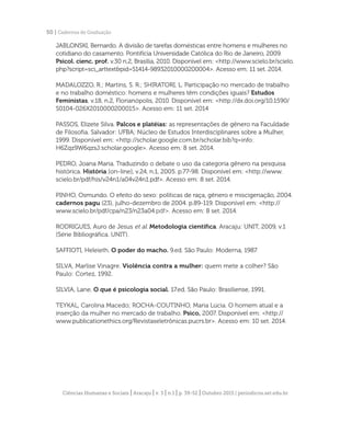 Ciências Humanas e Sociais | Aracaju | v. 3 | n.1 | p. 39-52 | Outubro 2015 | periodicos.set.edu.br
50 | Cadernos de Graduação
JABLONSKI, Bernardo. A divisão de tarefas domésticas entre homens e mulheres no
cotidiano do casamento. Pontifícia Universidade Católica do Rio de Janeiro, 2009.
Psicol. cienc. prof. v.30 n.2, Brasília, 2010. Disponível em: <http://www.scielo.br/scielo.
php?script=sci_arttext&pid=S1414-98932010000200004>. Acesso em: 11 set. 2014.
MADALOZZO, R.; Martins, S. R.; SHIRATORI, L. Participação no mercado de trabalho
e no trabalho doméstico: homens e mulheres têm condições iguais? Estudos
Feministas, v.18, n.2, Florianópolis, 2010. Disponível em: <http://dx.doi.org/10.1590/
S0104-026X2010000200015>. Acesso em: 11 set. 2014
PASSOS, Elizete Silva. Palcos e platéias: as representações de gênero na Faculdade
de Filosofia. Salvador: UFBA; Núcleo de Estudos Interdisciplinares sobre a Mulher,
1999. Disponível em: <http://scholar.google.com.br/scholar.bib?q=info:
H6Zqz9W6qzsJ:scholar.google>. Acesso em: 8 set. 2014.
	
PEDRO, Joana Maria. Traduzindo o debate o uso da categoria gênero na pesquisa
histórica. História [on-line], v.24, n.1, 2005. p.77-98. Disponível em: <http://www.
scielo.br/pdf/his/v24n1/a04v24n1.pdf>. Acesso em: 8 set. 2014.
PINHO, Osmundo. O efeito do sexo: políticas de raça, gênero e miscigenação, 2004.
cadernos pagu (23), julho-dezembro de 2004. p.89-119. Disponível em: <http://
www.scielo.br/pdf/cpa/n23/n23a04.pdf>. Acesso em: 8 set. 2014.
RODRIGUES, Auro de Jesus et al. Metodologia científica. Aracaju: UNIT, 2009, v.1
(Série Bibliográfica. UNIT).
SAFFIOTI, Heleieth. O poder do macho. 9.ed. São Paulo: Moderna, 1987.
SILVA, Marlise Vinagre. Violência contra a mulher: quem mete a colher? São
Paulo: Cortez, 1992.
SILVIA, Lane. O que é psicologia social. 17.ed. São Paulo: Brasiliense, 1991.
TEYKAL, Carolina Macedo; ROCHA-COUTINHO, Maria Lúcia. O homem atual e a
inserção da mulher no mercado de trabalho. Psico, 2007. Disponível em: <http://
www.publicationethics.org/Revistaseletrônicas.pucrs.br>. Acesso em: 10 set. 2014.
 
