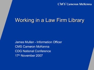 Working in a Law Firm Library James Mullan - Information Officer CMS Cameron McKenna CDG National Conference 17 th  November 2007 