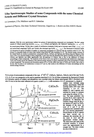 / PHIS. W FRANCE 7 (1997)
Colloque C2, Supplément au Journal de Physique III d'avril 1997 C2-285
Abstract With the x-ray spectroscopy method two groups of semiconducting compounds are investigated. The first group
consists of: CdhtiSi (spinel type structure; p 4 3m _ o I ), CdGa2S4 and HgGaA ( the "defective" chalcopyrite; / 4 _ s  )• To
the second group belong: Tl3TaS4 (that is made of coordinative tetrahedra [TaSJ and of structure units [TlSs]; / 4 3m _ t? )
and isostructural compounds TI3PS4 and TI3ASS4 (the structural type K3PS4; F -d")- flnore
scent K-emission bands
and absorption K-spectra (XANES) of sulphur in compounds investigated are received with the resolution about 0.2 eV. The
primary L23-emission bands of S have been studied using RSM-500 sjth resolution 0.4 eV. The electron energy structure of
the valence bands are similar in isoelectronic compounds Cdln2S.f, CdGa2S,i and HgGa2S4 that follows from the likeness of the
forms of the x-ray emission bands in these compounds. At the same time the absorption SK-spectra (XANES) are alike only for
CdGa2S4 and HgGa2 S4 and differ significantly with SK-spectrum of Cdlh2S4, that is due to the difference of S-atom
sorroundings in these compounds. The similarity of the forms of all x-ray spectra in isostructural and isoelectronic compounds
TI3PS4 and TI3ASS4 proves the likeness of the electron-energy structure in these compounds and of the environment of S-atom
in these compounds. The emission and absorption spectra of S in Tt3TaS4 differ from ones of TI3PS4 and TI3ASS4, that is due to
the fact, that Ta-atom is not isoelectronic to atoms of P and As, that results in the difference of S-atom surroundings and the
electron-energy structure.
The two groups of semiconductor compounds of the type A" (CdGa2S4, HgGa2S<i, CdIn2S4> and of the type TI3AS4
(A=Ta, As, P) are very perspective to be used in quantum electronics [1,2]. For all these compounds the fluorescent K-bands
and K-absorption spectra of sulphur and phosphorus were recorded using the Ioharm spectrograph DRS-2 (Rowland circle
radius 250 mm) in the first order reflection of a quartz crystal (10 i t ) with resolution » 0.2 eV, and primary L^-bands of
sulphur were recorded using
CdGa2 S4
figure 1
grating spectrometer RSM-500
(grating radius 2000 mm) with
resolution * 0.4 eV. The
sulphur K- and L-spectra were
matched by energy to common
scale vising the energy of S K,,,-
line. The same procedure was
used for the K- and L-spectra of
phosphorus. To determine the
common energy scale for the x-
ray spectra of S and P in TI3PS4
the energies of the inner 2p
level of S and P in this
compound were measured using
the x-ray electron spectrometer.
Deconvolution of the K spectra
has been carried out to
eliminate the smearing due to
the inner K level and the
spectrometer window widths.
The short-wave part (tail) of the
corrected emission S K-band
curve was approximated by a
straight line. The latter crosses
the axis of abscissae at
X-Ray Spectroscopic Studies of some Compounds with the same Chemical
Formula and Different Crystal Structure
A.A. Lavrentyev, I.Ya. Nikiforov and B.V. Gabrelian
Department of Physics, Don State Technical University, Gagarin sq. 1, Rostov-on-Don 344010, Russia
Article published online by EDP Sciences and available at http://dx.doi.org/10.1051/jp4/1997203
 