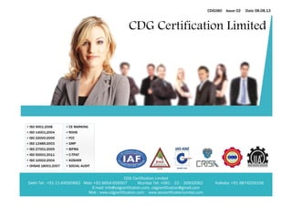 CDG Certification Limited Delhi Tel : +91-11-64550662 Mob: +91-9654-656507 Mumbai Tel: +091 - 22 - 30932062 Kolkata: +91 9874259106 
E-mail: info@cdgcertifcation.com, cdgcertification@gmail.com 
Web : www.cdgcertification.com www.isocertificatemumbai.com 
CDG080 Issue 02 Date 08.08.13 
• ISO 9001:2008 
• ISO 14001;2004 
• ISO 22000:2005 
• ISO 13485:2003 
• ISO 27001:2005 
• ISO 50001:2011 
• ISO 10002:2004 
• OHSAS 18001:2007 
• CE MARKING 
• ROHS 
• FCC 
• GMP 
• BIFMA 
• C-TPAT 
• KOSHER 
• SOCIAL AUDIT 
CDG Certification Limited  