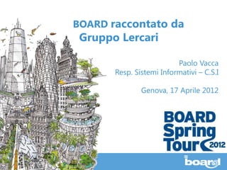 BOARD raccontato da
 Gruppo Lercari

                          Paolo Vacca
       Resp. Sistemi Informativi – C.S.I

               Genova, 17 Aprile 2012
 