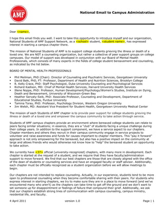 National Email to Campus Administration




Dear <name>,

I hope this email finds you well. I want to take this opportunity to introduce myself and our organization,
National Students of AMF Support Network, as a <school> student, <student name>, has expressed
interest in starting a campus chapter there.

The mission of National Students of AMF is to support college students grieving the illness or death of a
loved one. We are NOT a counseling organization, but rather a collective of peer support groups on college
campuses. Our model of support was developed in conjunction with our Board of Mental Health
Professionals, which consists of many experts in the fields of college student bereavement and counseling,
as indicated by the list below.

BOARD OF MENTAL HEALTH PROFESSIONALS

   Phil Meilman, PhD (Chair): Director of Counseling and Psychiatric Services, Georgetown University
   David Balk, PhD, FT: Professor, Department of Health and Nutrition Sciences, Brooklyn College
   R. Kelly Crace, PhD: Staff Psychologist, Duke University Counseling and Psychological Services
   Richard Kadison, MD: Chief of Mental Health Services, Harvard University Health Services
   Illene Noppe, PhD: Professor, Human Development/Psychology/Women's Studies, Institute on Dying,
    Death and Bereavement, University of Wisconsin-Green Bay
   Heather Servaty-Seib, PhD: Associate Professor, Counseling and Development, Department of
    Educational Studies, Purdue University
   Tamina Toray, PhD: Professor, Psychology Division, Western Oregon University
   Jim Welsh, MD: Assistant Vice President for Student Health, Georgetown University Medical Center

The mission of each Students of AMF chapter is to provide peer support for college students grieving the
illness or death of a loved one and empower the campus community to take action through service.

Students of AMF campus chapters provide an environment where bereaved college students can relate to
peers facing similar situations; in essence, they are a “club” of students facing a unique challenge during
their college years. In addition to the support component, we have a service aspect to our chapters.
Chapter members and others they recruit in their campus community engage in service projects to
volunteer and raise awareness and funds for causes important to chapter members. This “pay it forward”
approach is not only empowering for the bereaved, but also has a positive impact on the community at
large and allows friends who would otherwise not know how to “help” the bereaved student an opportunity
to take action.

We currently have <37> official (university-recognized) chapters, with many more in development. Each
chapter is started at the request of a student, and we require that they have faculty/administration
support to move forward. We find that our best chapters are those that are closely aligned with the office
of the dean of students or counseling services and have an engaged faculty or staff advisor. Additionally,
each chapter must be officially recognized as a student organization before we will allow meetings to
begin.

Our chapters are not intended to replace counseling. Actually, in our experience, students tend to be more
open to professional counseling when they become comfortable sharing with their peers. For students who
express interest in starting chapters, we try to make sure they are in a place to move forward (and we’ve
encountered many who aren’t) as the chapters can take time to get off the ground and we don’t want to
set someone up for disappointment or feelings of failure that compound their grief. Additionally, we ask
that our chapters establish strong lines of communication with campus counseling, campus ministry,
residential life, and faculty.

4 April 2011                             version 1.0                                                Page | 1
 