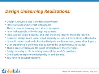 Design Unlearning Realizations: Design is universal and is evident everywhere.  I love to travel and interact with people  There a is some learning from almost everyone.  I can make people smile through my camera.  India is really-really beautiful and that the more I travel, the more I love it.  However, design is not understood properly outside a limited circle within India. I am still understood to do Fashion Design in my home-town, even after 9 years. User experience is definitely not as easy to be understood as it sounds.  That is precisely because UX is not limited to just the interfaces. Design can play a role in solving some of the world’s problems.  One needs to experience design day in and day out.  You have to do what you love. 