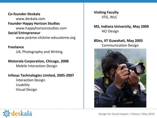 Co-founder Deskala www.deskala.com Founder Happy Horizon Studios www.happyhorizonstudios.com Social Entrepreneur www.pickme-clickme-educateme.org Freelance  UX, Photography and Writing  Motorola Corporation, Chicago, 2008 Mobile Interaction Design Infosys Technologies Limited, 2005-2007 Interaction Design Usability Visual Design Visiting Faculty  IITG, WLC MS, Indiana University, May 2009 HCI Design BDes, IIT Guwahati, May 2005 Communication Design 