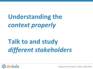 Understanding the  context properly Talk to and study  different stakeholders 