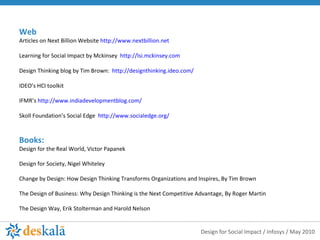 Web Articles on Next Billion Website  http://www.nextbillion.net Learning for Social Impact by Mckinsey  http://lsi.mckinsey.com   Design Thinking blog by Tim Brown:  http://designthinking.ideo.com/   IDEO’s HCI toolkit IFMR’s  http://www.indiadevelopmentblog.com/ Skoll Foundation’s Social Edge  http://www.socialedge.org/ Books:  Design for the Real World, Victor Papanek Design for Society, Nigel Whiteley Change by Design: How Design Thinking Transforms Organizations and Inspires, By Tim Brown The Design of Business: Why Design Thinking is the Next Competitive Advantage, By Roger Martin The Design Way, Erik Stolterman and Harold Nelson  