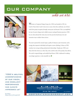OUR COMPANY
                                                                                  who we are
                                 Welcome to Corporate Design Group, Inc. CDG was founded in 1991, by
                                 Carol E. Parra-Little. Carol’s vision was to create a ﬁrm that could take care of client

                                 needs from project inception through construction and beyond.         is is accomplished

                                 by way of creative design work, reliable resources and good business practices. CDG

                                 has not only achieved this vision, but over the years has found many new and

                                 innovative ways to deliver those services.



                                   e team is powered by mutual respect, quality of character, open interaction, and a

                                 synergy that empowers individuals and inspires creative thinking. Culture at CDG

                                 translates into strong working and personal relationships. Simply put, CDG cares

                                 about who their clients are, where they work, and the value of the product they deliver.

                                   e result is inspired design, and satisﬁed loyal clients. CDG is dedicated to making

                                 your design experience a truly enjoyable one.




“CDG’s abilities,
understanding
of our vision,
and excellent
performance
has always
impressed us”
                                                              (916) 781-6543                                CA Lic.#782941

Ken Macias
Macias, Gini, & O’Connell, LLP
                                 c o r p o r at e d e s i g n g r o u p . c o m
 