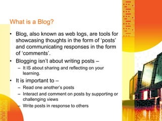 What is a Blog?Blog, also known as web logs, are tools for showcasing thoughts in the form of ‘posts’ and communicating responses in the form of ‘comments’.Blogging isn’t about writing posts –It IS about sharing and reflecting on your learning.It is important to – Read one another’s postsInteract and comment on posts by supporting or challenging viewsWrite posts in response to others