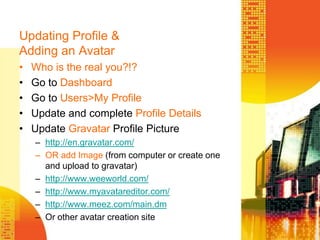 Updating Profile & Adding an Avatar	Who is the real you?!?Go to DashboardGo to Users>My ProfileUpdate and complete Profile DetailsUpdate Gravatar Profile Picturehttp://en.gravatar.com/OR add Image (from computer or create one and upload to gravatar)http://www.weeworld.com/http://www.myavatareditor.com/http://www.meez.com/main.dmOr other avatar creation site