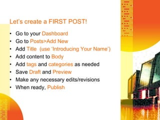 Let’s create a FIRST POST!Go to your DashboardGo to Posts>AddNewAdd Title  (use ‘Introducing Your Name’)Add content to BodyAdd tags and categories as neededSave Draft and PreviewMake any necessary edits/revisionsWhen ready, Publish