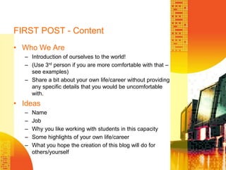 FIRST POST - ContentWho We AreIntroduction of ourselves to the world!(Use 3rd person if you are more comfortable with that – see examples)Share a bit about your own life/career without providing any specific details that you would be uncomfortable with.IdeasNameJobWhy you like working with students in this capacitySome highlights of your own life/careerWhat you hope the creation of this blog will do for others/yourself