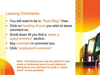 Leaving CommentsYou will want to be in “Read Blog” View.Click on heading of post you wish to leave comment on.Scroll down till you find a “leave a reply/comment” section.Key comment in comment box.Click “post/submit comment”Note:  Sometimes you may be asked for your name or nickname and an email address).  Sometimes you will have to verify a “spam word” in box provided.