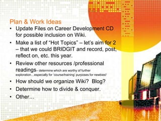Plan & Work IdeasUpdate Files on Career Development CD for possible inclusion on Wiki.Make a list of “Hot Topics” – let’s aim for 2 – that we could BRIDGIT and record, post, reflect on, etc. this year.Review other resources /professional readings– determine which are worthy of further exploration…especially for ‘course/training’ purposes for newbies!How should we organize Wiki?  Blog?Determine how to divide & conquer.Other…