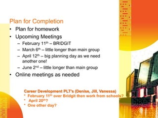 Plan for CompletionPlan for homeworkUpcoming MeetingsFebruary 11th – BRIDGITMarch 6th – little longer than main groupApril 12th – big planning day as we need another one!June 2nd – little longer than main groupOnline meetings as neededCareer Development PLT’s (Denise, Jill, Vanessa)*  February 11th over Bridgit then work from schools?*   April 20th?*  One other day?