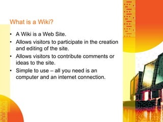 What is a Wiki?A Wiki is a Web Site.Allows visitors to participate in the creation and editing of the site.Allows visitors to contribute comments or ideas to the site.Simple to use – all you need is an computer and an internet connection. 