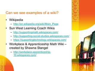 Can we see examples of a wiki?Wikipediahttp://en.wikipedia.org/wiki/Main_PageSun West Learning Coach Wikishttp://supportingmath.wikispaces.com/http://supporting-social-studies.wikispaces.com/https://supportingtechnology.wikispaces.com/Workplace & Apprenticeship Math Wiki – created by Shawna Stangelhttp://workplace-apprenticeship-10.wikispaces.com/