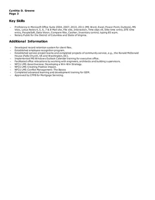 Cynthia D. Greene
Page 3
Key Skills
- Proficiency in Microsoft Office Suite 2004, 2007, 2010, 2011 (MS Word, Excel, Power Point, Outlook), MS
Visio, Lotus Notes 4, 5, 6, 7 & 8 Mail site, File site, Interaction, Time slips v9, Elite time entry, DTE time
entry, PeopleSoft, Data Vision, Compare Rite, Cashier, Inventory control, typing 85 wpm.
- Notary Public for the District of Columbia and State of Virginia.
Additional Information
- Developed record retention system for client files.
- Established employee recognition program.
- Established service project teams and completed projects of community service, e.g., the Ronald McDonald
House (Falls Church, VA and Washington, DC).
- Implemented MS Windows Outlook Calendar training for executive office.
- Facilitated office relocations by working with engineers, architects and building supervisors.
- NFCU LMS Assertiveness: Developing a Win-Win Strategy.
- NFCU LMS Creating Positive Impact.
- NFCU LMS Conflict Management: The Basics
- Completed advanced learning and development training for GEM.
- Approved by CFPB for Mortgage Servicing.
 