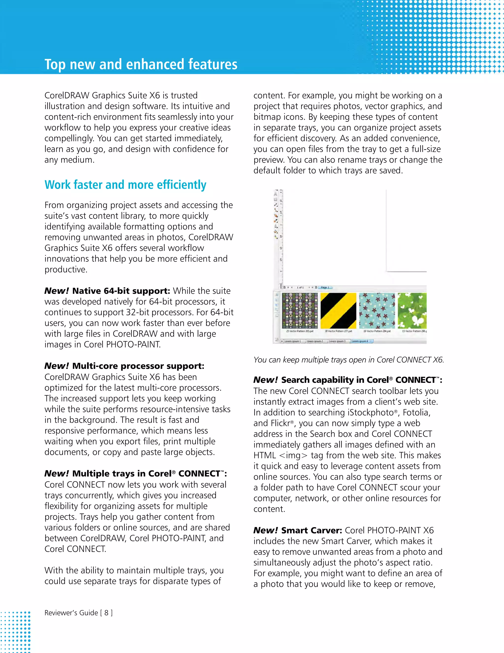 Top new and enhanced features
CorelDRAW Graphics Suite X6 is trusted                content. For example, you might be working on a
illustration and design software. Its intuitive and   project that requires photos, vector graphics, and
content-rich environment fits seamlessly into your    bitmap icons. By keeping these types of content
workflow to help you express your creative ideas      in separate trays, you can organize project assets
compellingly. You can get started immediately,        for efficient discovery. As an added convenience,
learn as you go, and design with confidence for       you can open files from the tray to get a full-size
any medium.                                           preview. You can also rename trays or change the
                                                      default folder to which trays are saved.
Work faster and more efficiently
From organizing project assets and accessing the
suite’s vast content library, to more quickly
identifying available formatting options and
removing unwanted areas in photos, CorelDRAW
Graphics Suite X6 offers several workflow
innovations that help you be more efficient and
productive.

New! Native 64-bit support: While the suite
was developed natively for 64-bit processors, it
continues to support 32-bit processors. For 64-bit
users, you can now work faster than ever before
with large files in CorelDRAW and with large
images in Corel PHOTO-PAINT.
                                                      You can keep multiple trays open in Corel CONNECT X6.
New! Multi-core processor support:
CorelDRAW Graphics Suite X6 has been                  New! Search capability in Corel® CONNECT™:
optimized for the latest multi-core processors.       The new Corel CONNECT search toolbar lets you
The increased support lets you keep working           instantly extract images from a client’s web site.
while the suite performs resource-intensive tasks     In addition to searching iStockphoto®, Fotolia,
in the background. The result is fast and             and Flickr®, you can now simply type a web
responsive performance, which means less              address in the Search box and Corel CONNECT
waiting when you export files, print multiple         immediately gathers all images defined with an
documents, or copy and paste large objects.           HTML <img> tag from the web site. This makes
                                                      it quick and easy to leverage content assets from
New! Multiple trays in Corel® CONNECT™:               online sources. You can also type search terms or
Corel CONNECT now lets you work with several          a folder path to have Corel CONNECT scour your
trays concurrently, which gives you increased         computer, network, or other online resources for
flexibility for organizing assets for multiple        content.
projects. Trays help you gather content from
various folders or online sources, and are shared     New! Smart Carver: Corel PHOTO-PAINT X6
between CorelDRAW, Corel PHOTO-PAINT, and             includes the new Smart Carver, which makes it
Corel CONNECT.                                        easy to remove unwanted areas from a photo and
                                                      simultaneously adjust the photo’s aspect ratio.
With the ability to maintain multiple trays, you      For example, you might want to define an area of
could use separate trays for disparate types of       a photo that you would like to keep or remove,


Reviewer’s Guide [ 8 ]
 