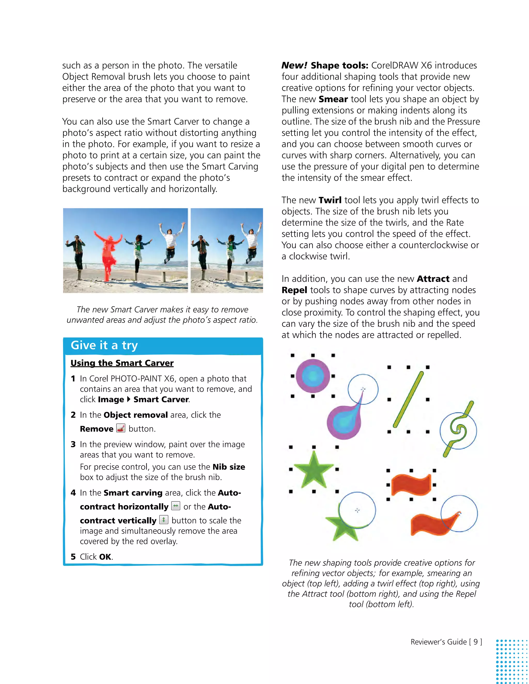 such as a person in the photo. The versatile           New! Shape tools: CorelDRAW X6 introduces
Object Removal brush lets you choose to paint          four additional shaping tools that provide new
either the area of the photo that you want to          creative options for refining your vector objects.
preserve or the area that you want to remove.          The new Smear tool lets you shape an object by
                                                       pulling extensions or making indents along its
You can also use the Smart Carver to change a          outline. The size of the brush nib and the Pressure
photo’s aspect ratio without distorting anything       setting let you control the intensity of the effect,
in the photo. For example, if you want to resize a     and you can choose between smooth curves or
photo to print at a certain size, you can paint the    curves with sharp corners. Alternatively, you can
photo’s subjects and then use the Smart Carving        use the pressure of your digital pen to determine
presets to contract or expand the photo’s              the intensity of the smear effect.
background vertically and horizontally.
                                                       The new Twirl tool lets you apply twirl effects to
                                                       objects. The size of the brush nib lets you
                                                       determine the size of the twirls, and the Rate
                                                       setting lets you control the speed of the effect.
                                                       You can also choose either a counterclockwise or
                                                       a clockwise twirl.

                                                       In addition, you can use the new Attract and
                                                       Repel tools to shape curves by attracting nodes
                                                       or by pushing nodes away from other nodes in
   The new Smart Carver makes it easy to remove        close proximity. To control the shaping effect, you
 unwanted areas and adjust the photo’s aspect ratio.   can vary the size of the brush nib and the speed
                                                       at which the nodes are attracted or repelled.
  Give it a try
  Using the Smart Carver
  1 In Corel PHOTO-PAINT X6, open a photo that
    contains an area that you want to remove, and
    click Image  Smart Carver.
  2 In the Object removal area, click the
    Remove       button.
  3 In the preview window, paint over the image
    areas that you want to remove.
    For precise control, you can use the Nib size
    box to adjust the size of the brush nib.
  4 In the Smart carving area, click the Auto-
    contract horizontally       or the Auto-
    contract vertically      button to scale the
    image and simultaneously remove the area
    covered by the red overlay.
  5 Click OK.
                                                        The new shaping tools provide creative options for
                                                         refining vector objects; for example, smearing an
                                                       object (top left), adding a twirl effect (top right), using
                                                        the Attract tool (bottom right), and using the Repel
                                                                           tool (bottom left).



                                                                                             Reviewer’s Guide [ 9 ]
 