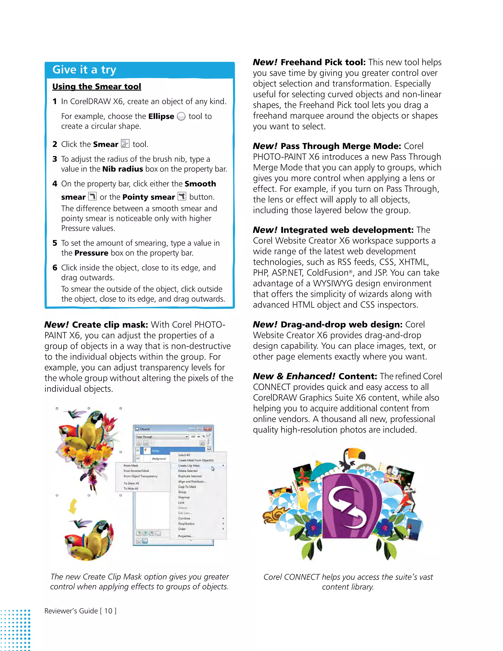 New! Freehand Pick tool: This new tool helps
  Give it a try                                         you save time by giving you greater control over
  Using the Smear tool                                  object selection and transformation. Especially
                                                        useful for selecting curved objects and non-linear
  1 In CorelDRAW X6, create an object of any kind.      shapes, the Freehand Pick tool lets you drag a
     For example, choose the Ellipse      tool to       freehand marquee around the objects or shapes
     create a circular shape.                           you want to select.
  2 Click the Smear       tool.                         New! Pass Through Merge Mode: Corel
  3 To adjust the radius of the brush nib, type a       PHOTO-PAINT X6 introduces a new Pass Through
    value in the Nib radius box on the property bar.    Merge Mode that you can apply to groups, which
                                                        gives you more control when applying a lens or
  4 On the property bar, click either the Smooth
                                                        effect. For example, if you turn on Pass Through,
     smear      or the Pointy smear       button.       the lens or effect will apply to all objects,
     The difference between a smooth smear and          including those layered below the group.
     pointy smear is noticeable only with higher
     Pressure values.                                   New! Integrated web development: The
  5 To set the amount of smearing, type a value in      Corel Website Creator X6 workspace supports a
    the Pressure box on the property bar.               wide range of the latest web development
                                                        technologies, such as RSS feeds, CSS, XHTML,
  6 Click inside the object, close to its edge, and
                                                        PHP, ASP.NET, ColdFusion®, and JSP. You can take
    drag outwards.
                                                        advantage of a WYSIWYG design environment
    To smear the outside of the object, click outside
                                                        that offers the simplicity of wizards along with
    the object, close to its edge, and drag outwards.
                                                        advanced HTML object and CSS inspectors.

New! Create clip mask: With Corel PHOTO-                New! Drag-and-drop web design: Corel
PAINT X6, you can adjust the properties of a            Website Creator X6 provides drag-and-drop
group of objects in a way that is non-destructive       design capability. You can place images, text, or
to the individual objects within the group. For         other page elements exactly where you want.
example, you can adjust transparency levels for
the whole group without altering the pixels of the      New & Enhanced! Content: The refined Corel
individual objects.                                     CONNECT provides quick and easy access to all
                                                        CorelDRAW Graphics Suite X6 content, while also
                                                        helping you to acquire additional content from
                                                        online vendors. A thousand all new, professional
                                                        quality high-resolution photos are included.




 The new Create Clip Mask option gives you greater        Corel CONNECT helps you access the suite’s vast
 control when applying effects to groups of objects.                    content library.

Reviewer’s Guide [ 10 ]
 