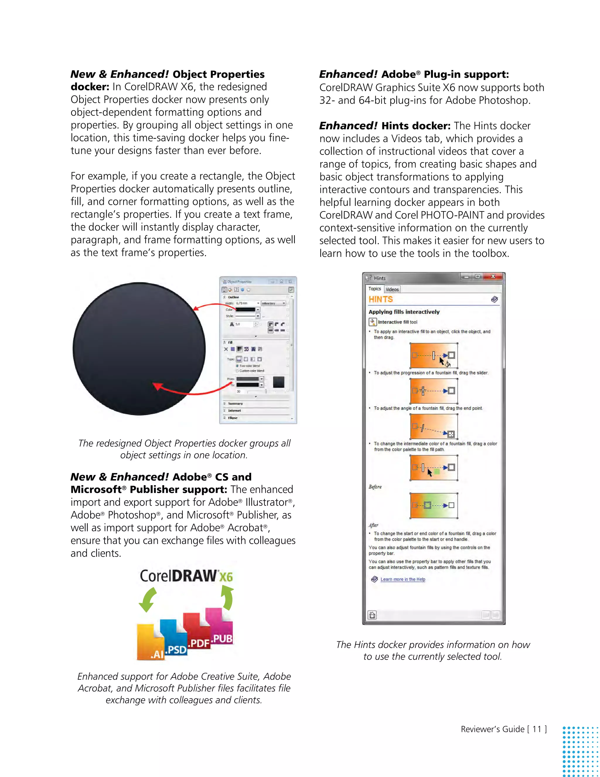New & Enhanced! Object Properties                          Enhanced! Adobe® Plug-in support:
docker: In CorelDRAW X6, the redesigned                    CorelDRAW Graphics Suite X6 now supports both
Object Properties docker now presents only                 32- and 64-bit plug-ins for Adobe Photoshop.
object-dependent formatting options and
properties. By grouping all object settings in one         Enhanced! Hints docker: The Hints docker
location, this time-saving docker helps you fine-          now includes a Videos tab, which provides a
tune your designs faster than ever before.                 collection of instructional videos that cover a
                                                           range of topics, from creating basic shapes and
For example, if you create a rectangle, the Object         basic object transformations to applying
Properties docker automatically presents outline,          interactive contours and transparencies. This
fill, and corner formatting options, as well as the        helpful learning docker appears in both
rectangle’s properties. If you create a text frame,        CorelDRAW and Corel PHOTO-PAINT and provides
the docker will instantly display character,               context-sensitive information on the currently
paragraph, and frame formatting options, as well           selected tool. This makes it easier for new users to
as the text frame’s properties.                            learn how to use the tools in the toolbox.




 The redesigned Object Properties docker groups all
           object settings in one location.

New & Enhanced! Adobe® CS and
Microsoft® Publisher support: The enhanced
import and export support for Adobe® Illustrator®,
Adobe® Photoshop®, and Microsoft® Publisher, as
well as import support for Adobe® Acrobat®,
ensure that you can exchange files with colleagues
and clients.




                                                              The Hints docker provides information on how
                                                                    to use the currently selected tool.

 Enhanced support for Adobe Creative Suite, Adobe
 Acrobat, and Microsoft Publisher files facilitates file
       exchange with colleagues and clients.

                                                                                           Reviewer’s Guide [ 11 ]
 