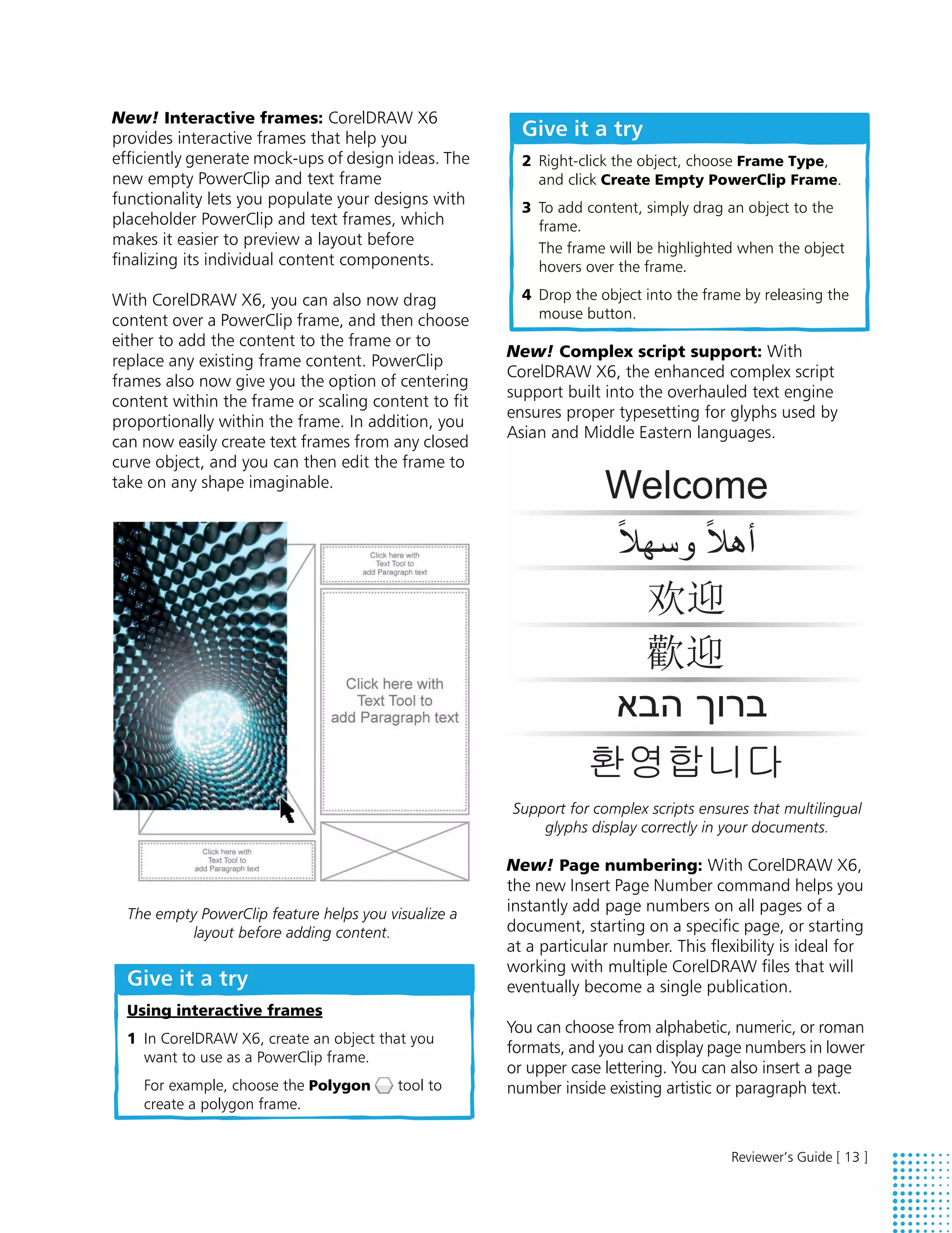 New! Interactive frames: CorelDRAW X6
provides interactive frames that help you               Give it a try
efficiently generate mock-ups of design ideas. The      2 Right-click the object, choose Frame Type,
new empty PowerClip and text frame                        and click Create Empty PowerClip Frame.
functionality lets you populate your designs with       3 To add content, simply drag an object to the
placeholder PowerClip and text frames, which              frame.
makes it easier to preview a layout before                The frame will be highlighted when the object
finalizing its individual content components.             hovers over the frame.

With CorelDRAW X6, you can also now drag                4 Drop the object into the frame by releasing the
content over a PowerClip frame, and then choose           mouse button.
either to add the content to the frame or to
                                                      New! Complex script support: With
replace any existing frame content. PowerClip
                                                      CorelDRAW X6, the enhanced complex script
frames also now give you the option of centering
                                                      support built into the overhauled text engine
content within the frame or scaling content to fit
                                                      ensures proper typesetting for glyphs used by
proportionally within the frame. In addition, you
                                                      Asian and Middle Eastern languages.
can now easily create text frames from any closed
curve object, and you can then edit the frame to
take on any shape imaginable.




                                                      Support for complex scripts ensures that multilingual
                                                          glyphs display correctly in your documents.

                                                      New! Page numbering: With CorelDRAW X6,
                                                      the new Insert Page Number command helps you
  The empty PowerClip feature helps you visualize a   instantly add page numbers on all pages of a
          layout before adding content.               document, starting on a specific page, or starting
                                                      at a particular number. This flexibility is ideal for
                                                      working with multiple CorelDRAW files that will
  Give it a try                                       eventually become a single publication.
  Using interactive frames
                                                      You can choose from alphabetic, numeric, or roman
  1 In CorelDRAW X6, create an object that you
                                                      formats, and you can display page numbers in lower
    want to use as a PowerClip frame.
                                                      or upper case lettering. You can also insert a page
    For example, choose the Polygon       tool to     number inside existing artistic or paragraph text.
    create a polygon frame.


                                                                                       Reviewer’s Guide [ 13 ]
 