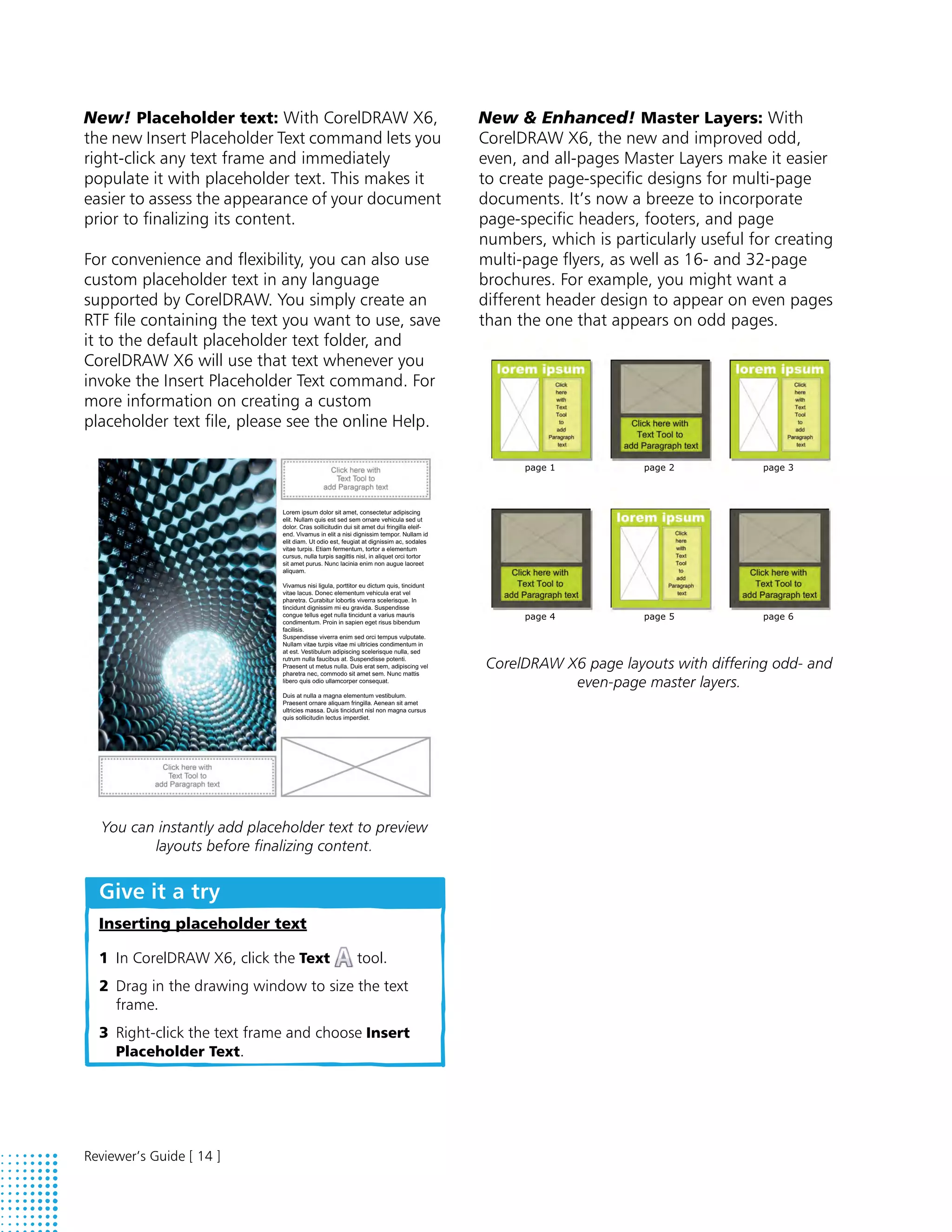 New! Placeholder text: With CorelDRAW X6,             New & Enhanced! Master Layers: With
the new Insert Placeholder Text command lets you      CorelDRAW X6, the new and improved odd,
right-click any text frame and immediately            even, and all-pages Master Layers make it easier
populate it with placeholder text. This makes it      to create page-specific designs for multi-page
easier to assess the appearance of your document      documents. It’s now a breeze to incorporate
prior to finalizing its content.                      page-specific headers, footers, and page
                                                      numbers, which is particularly useful for creating
For convenience and flexibility, you can also use     multi-page flyers, as well as 16- and 32-page
custom placeholder text in any language               brochures. For example, you might want a
supported by CorelDRAW. You simply create an          different header design to appear on even pages
RTF file containing the text you want to use, save    than the one that appears on odd pages.
it to the default placeholder text folder, and
CorelDRAW X6 will use that text whenever you
invoke the Insert Placeholder Text command. For
more information on creating a custom
placeholder text file, please see the online Help.




                                                       CorelDRAW X6 page layouts with differing odd- and
                                                                  even-page master layers.




  You can instantly add placeholder text to preview
         layouts before finalizing content.


  Give it a try
  Inserting placeholder text

  1 In CorelDRAW X6, click the Text     tool.
  2 Drag in the drawing window to size the text
    frame.
  3 Right-click the text frame and choose Insert
    Placeholder Text.




Reviewer’s Guide [ 14 ]
 