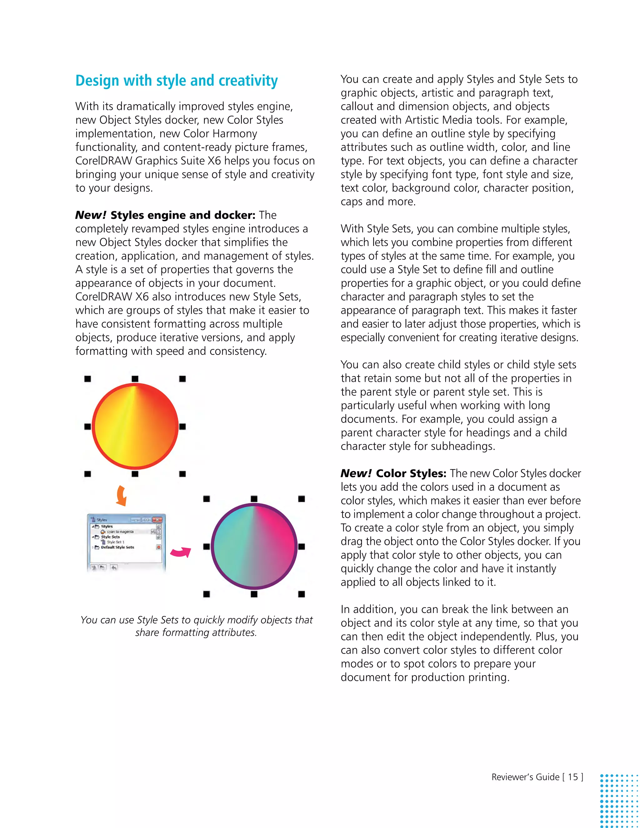 Design with style and creativity                         You can create and apply Styles and Style Sets to
                                                         graphic objects, artistic and paragraph text,
With its dramatically improved styles engine,            callout and dimension objects, and objects
new Object Styles docker, new Color Styles               created with Artistic Media tools. For example,
implementation, new Color Harmony                        you can define an outline style by specifying
functionality, and content-ready picture frames,         attributes such as outline width, color, and line
CorelDRAW Graphics Suite X6 helps you focus on           type. For text objects, you can define a character
bringing your unique sense of style and creativity       style by specifying font type, font style and size,
to your designs.                                         text color, background color, character position,
                                                         caps and more.
New! Styles engine and docker: The
completely revamped styles engine introduces a           With Style Sets, you can combine multiple styles,
new Object Styles docker that simplifies the             which lets you combine properties from different
creation, application, and management of styles.         types of styles at the same time. For example, you
A style is a set of properties that governs the          could use a Style Set to define fill and outline
appearance of objects in your document.                  properties for a graphic object, or you could define
CorelDRAW X6 also introduces new Style Sets,             character and paragraph styles to set the
which are groups of styles that make it easier to        appearance of paragraph text. This makes it faster
have consistent formatting across multiple               and easier to later adjust those properties, which is
objects, produce iterative versions, and apply           especially convenient for creating iterative designs.
formatting with speed and consistency.
                                                         You can also create child styles or child style sets
                                                         that retain some but not all of the properties in
                                                         the parent style or parent style set. This is
                                                         particularly useful when working with long
                                                         documents. For example, you could assign a
                                                         parent character style for headings and a child
                                                         character style for subheadings.

                                                         New! Color Styles: The new Color Styles docker
                                                         lets you add the colors used in a document as
                                                         color styles, which makes it easier than ever before
                                                         to implement a color change throughout a project.
                                                         To create a color style from an object, you simply
                                                         drag the object onto the Color Styles docker. If you
                                                         apply that color style to other objects, you can
                                                         quickly change the color and have it instantly
                                                         applied to all objects linked to it.

                                                         In addition, you can break the link between an
 You can use Style Sets to quickly modify objects that   object and its color style at any time, so that you
            share formatting attributes.                 can then edit the object independently. Plus, you
                                                         can also convert color styles to different color
                                                         modes or to spot colors to prepare your
                                                         document for production printing.




                                                                                          Reviewer’s Guide [ 15 ]
 