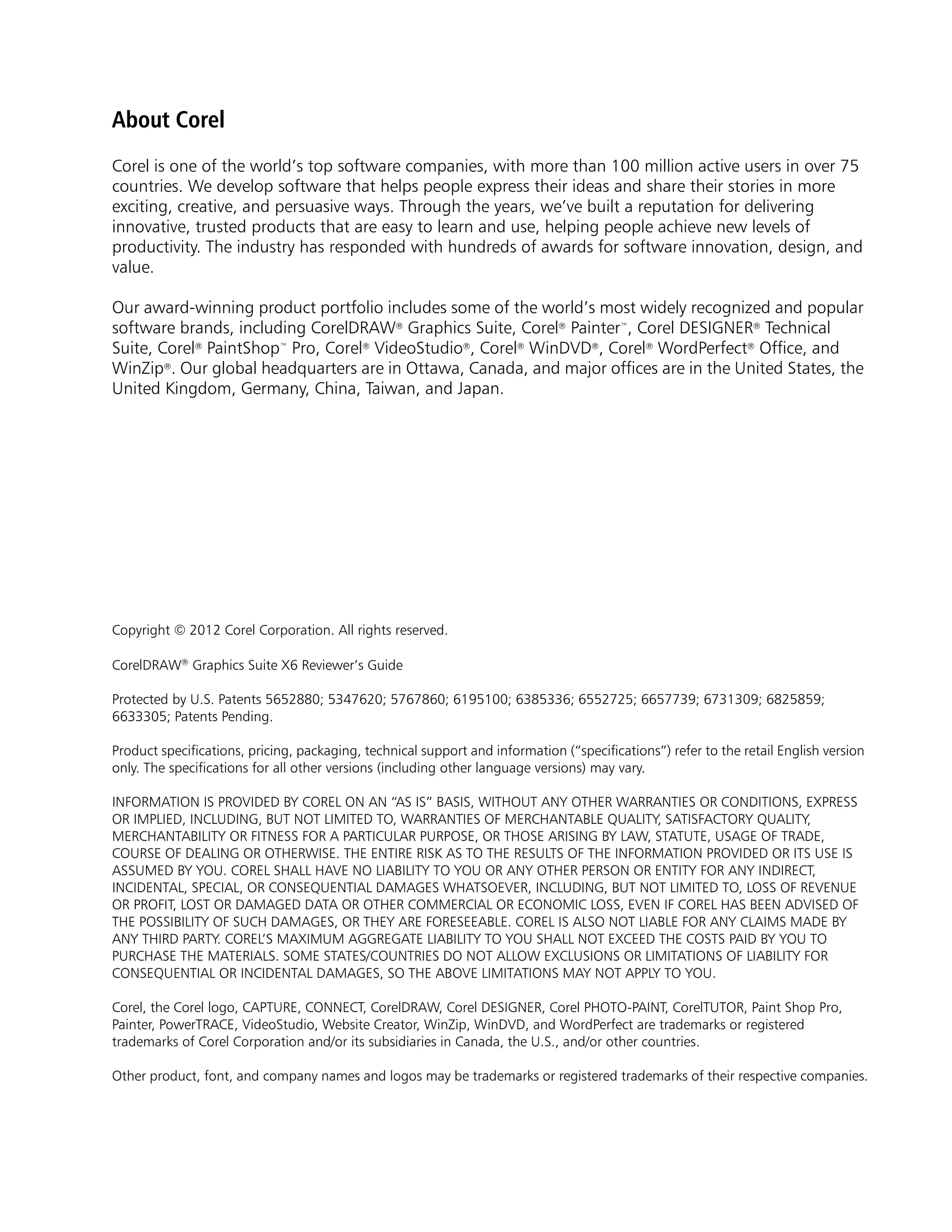 About Corel
Corel is one of the world’s top software companies, with more than 100 million active users in over 75
countries. We develop software that helps people express their ideas and share their stories in more
exciting, creative, and persuasive ways. Through the years, we’ve built a reputation for delivering
innovative, trusted products that are easy to learn and use, helping people achieve new levels of
productivity. The industry has responded with hundreds of awards for software innovation, design, and
value.

Our award-winning product portfolio includes some of the world’s most widely recognized and popular
software brands, including CorelDRAW® Graphics Suite, Corel® Painter™, Corel DESIGNER® Technical
Suite, Corel® PaintShop™ Pro, Corel® VideoStudio®, Corel® WinDVD®, Corel® WordPerfect® Office, and
WinZip®. Our global headquarters are in Ottawa, Canada, and major offices are in the United States, the
United Kingdom, Germany, China, Taiwan, and Japan.




Copyright © 2012 Corel Corporation. All rights reserved.

CorelDRAW® Graphics Suite X6 Reviewer’s Guide

Protected by U.S. Patents 5652880; 5347620; 5767860; 6195100; 6385336; 6552725; 6657739; 6731309; 6825859;
6633305; Patents Pending.

Product specifications, pricing, packaging, technical support and information (“specifications”) refer to the retail English version
only. The specifications for all other versions (including other language versions) may vary.

INFORMATION IS PROVIDED BY COREL ON AN “AS IS” BASIS, WITHOUT ANY OTHER WARRANTIES OR CONDITIONS, EXPRESS
OR IMPLIED, INCLUDING, BUT NOT LIMITED TO, WARRANTIES OF MERCHANTABLE QUALITY, SATISFACTORY QUALITY,
MERCHANTABILITY OR FITNESS FOR A PARTICULAR PURPOSE, OR THOSE ARISING BY LAW, STATUTE, USAGE OF TRADE,
COURSE OF DEALING OR OTHERWISE. THE ENTIRE RISK AS TO THE RESULTS OF THE INFORMATION PROVIDED OR ITS USE IS
ASSUMED BY YOU. COREL SHALL HAVE NO LIABILITY TO YOU OR ANY OTHER PERSON OR ENTITY FOR ANY INDIRECT,
INCIDENTAL, SPECIAL, OR CONSEQUENTIAL DAMAGES WHATSOEVER, INCLUDING, BUT NOT LIMITED TO, LOSS OF REVENUE
OR PROFIT, LOST OR DAMAGED DATA OR OTHER COMMERCIAL OR ECONOMIC LOSS, EVEN IF COREL HAS BEEN ADVISED OF
THE POSSIBILITY OF SUCH DAMAGES, OR THEY ARE FORESEEABLE. COREL IS ALSO NOT LIABLE FOR ANY CLAIMS MADE BY
ANY THIRD PARTY. COREL’S MAXIMUM AGGREGATE LIABILITY TO YOU SHALL NOT EXCEED THE COSTS PAID BY YOU TO
PURCHASE THE MATERIALS. SOME STATES/COUNTRIES DO NOT ALLOW EXCLUSIONS OR LIMITATIONS OF LIABILITY FOR
CONSEQUENTIAL OR INCIDENTAL DAMAGES, SO THE ABOVE LIMITATIONS MAY NOT APPLY TO YOU.

Corel, the Corel logo, CAPTURE, CONNECT, CorelDRAW, Corel DESIGNER, Corel PHOTO-PAINT, CorelTUTOR, Paint Shop Pro,
Painter, PowerTRACE, VideoStudio, Website Creator, WinZip, WinDVD, and WordPerfect are trademarks or registered
trademarks of Corel Corporation and/or its subsidiaries in Canada, the U.S., and/or other countries.

Other product, font, and company names and logos may be trademarks or registered trademarks of their respective companies.
 
