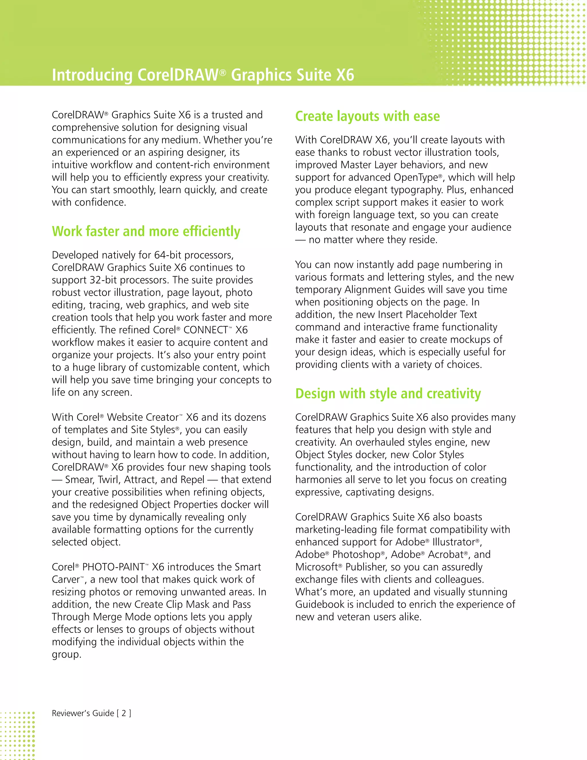 Introducing CorelDRAW® Graphics Suite X6

CorelDRAW® Graphics Suite X6 is a trusted and           Create layouts with ease
comprehensive solution for designing visual
communications for any medium. Whether you’re           With CorelDRAW X6, you’ll create layouts with
an experienced or an aspiring designer, its             ease thanks to robust vector illustration tools,
intuitive workflow and content-rich environment         improved Master Layer behaviors, and new
will help you to efficiently express your creativity.   support for advanced OpenType®, which will help
You can start smoothly, learn quickly, and create       you produce elegant typography. Plus, enhanced
with confidence.                                        complex script support makes it easier to work
                                                        with foreign language text, so you can create
                                                        layouts that resonate and engage your audience
Work faster and more efficiently                        — no matter where they reside.
Developed natively for 64-bit processors,
CorelDRAW Graphics Suite X6 continues to                You can now instantly add page numbering in
support 32-bit processors. The suite provides           various formats and lettering styles, and the new
robust vector illustration, page layout, photo          temporary Alignment Guides will save you time
editing, tracing, web graphics, and web site            when positioning objects on the page. In
creation tools that help you work faster and more       addition, the new Insert Placeholder Text
efficiently. The refined Corel® CONNECT™ X6             command and interactive frame functionality
workflow makes it easier to acquire content and         make it faster and easier to create mockups of
organize your projects. It’s also your entry point      your design ideas, which is especially useful for
to a huge library of customizable content, which        providing clients with a variety of choices.
will help you save time bringing your concepts to
life on any screen.                                     Design with style and creativity
With Corel® Website Creator™ X6 and its dozens          CorelDRAW Graphics Suite X6 also provides many
of templates and Site Styles®, you can easily           features that help you design with style and
design, build, and maintain a web presence              creativity. An overhauled styles engine, new
without having to learn how to code. In addition,       Object Styles docker, new Color Styles
CorelDRAW® X6 provides four new shaping tools           functionality, and the introduction of color
— Smear, Twirl, Attract, and Repel — that extend        harmonies all serve to let you focus on creating
your creative possibilities when refining objects,      expressive, captivating designs.
and the redesigned Object Properties docker will
save you time by dynamically revealing only             CorelDRAW Graphics Suite X6 also boasts
available formatting options for the currently          marketing-leading file format compatibility with
selected object.                                        enhanced support for Adobe® Illustrator®,
                                                        Adobe® Photoshop®, Adobe® Acrobat®, and
Corel® PHOTO-PAINT™ X6 introduces the Smart             Microsoft® Publisher, so you can assuredly
Carver™, a new tool that makes quick work of            exchange files with clients and colleagues.
resizing photos or removing unwanted areas. In          What’s more, an updated and visually stunning
addition, the new Create Clip Mask and Pass             Guidebook is included to enrich the experience of
Through Merge Mode options lets you apply               new and veteran users alike.
effects or lenses to groups of objects without
modifying the individual objects within the
group.




Reviewer’s Guide [ 2 ]
 
