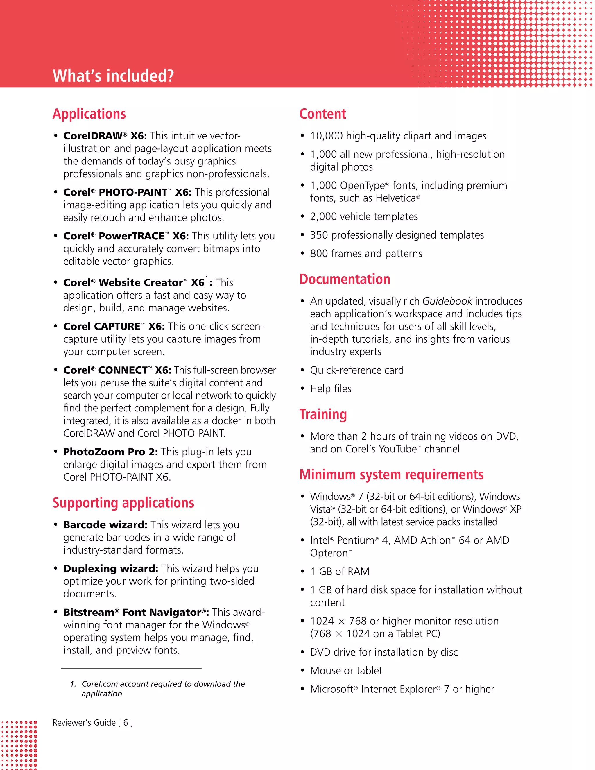 What’s included?

Applications                                             Content
• CorelDRAW® X6: This intuitive vector-                  • 10,000 high-quality clipart and images
  illustration and page-layout application meets
                                                         • 1,000 all new professional, high-resolution
  the demands of today’s busy graphics
                                                           digital photos
  professionals and graphics non-professionals.
                                                         • 1,000 OpenType® fonts, including premium
• Corel® PHOTO-PAINT™ X6: This professional
                                                           fonts, such as Helvetica®
  image-editing application lets you quickly and
  easily retouch and enhance photos.                     • 2,000 vehicle templates
• Corel® PowerTRACE™ X6: This utility lets you           • 350 professionally designed templates
  quickly and accurately convert bitmaps into            • 800 frames and patterns
  editable vector graphics.
• Corel® Website Creator™ X61: This                      Documentation
  application offers a fast and easy way to
                                                         • An updated, visually rich Guidebook introduces
  design, build, and manage websites.
                                                           each application’s workspace and includes tips
• Corel CAPTURE™ X6: This one-click screen-                and techniques for users of all skill levels,
  capture utility lets you capture images from             in-depth tutorials, and insights from various
  your computer screen.                                    industry experts
• Corel® CONNECT™ X6: This full-screen browser           • Quick-reference card
  lets you peruse the suite’s digital content and
                                                         • Help files
  search your computer or local network to quickly
  find the perfect complement for a design. Fully
  integrated, it is also available as a docker in both   Training
  CorelDRAW and Corel PHOTO-PAINT.                       • More than 2 hours of training videos on DVD,
• PhotoZoom Pro 2: This plug-in lets you                   and on Corel’s YouTube™ channel
  enlarge digital images and export them from
  Corel PHOTO-PAINT X6.                                  Minimum system requirements
                                                         • Windows® 7 (32-bit or 64-bit editions), Windows
Supporting applications                                    Vista® (32-bit or 64-bit editions), or Windows® XP
• Barcode wizard: This wizard lets you                     (32-bit), all with latest service packs installed
  generate bar codes in a wide range of                  • Intel® Pentium® 4, AMD Athlon™ 64 or AMD
  industry-standard formats.                               Opteron™
• Duplexing wizard: This wizard helps you                • 1 GB of RAM
  optimize your work for printing two-sided
  documents.                                             • 1 GB of hard disk space for installation without
                                                           content
• Bitstream® Font Navigator®: This award-
  winning font manager for the Windows®                  • 1024 × 768 or higher monitor resolution
  operating system helps you manage, find,                 (768 × 1024 on a Tablet PC)
  install, and preview fonts.                            • DVD drive for installation by disc
                                                         • Mouse or tablet
    1. Corel.com account required to download the
       application                                       • Microsoft® Internet Explorer® 7 or higher


Reviewer’s Guide [ 6 ]
 