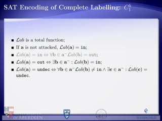 SAT Encoding of Complete Labelling: Cb
1
Lab is a total function;
If a is not attacked, Lab(a) = in;
Lab(a) = in ⇔ ∀b ∈ a−Lab(b) = out;
Lab(a) = out ⇔ ∃b ∈ a− : Lab(b) = in;
Lab(a) = undec ⇔ ∀b ∈ a−Lab(b) = in ∧ ∃c ∈ a− : Lab(c) =
undec.
 