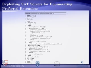 Exploiting SAT Solvers for Enumerating
Preferred Extensions
Algorithm 1 Enumerating the preferred extensions of an AF
1: Input: Γ = A, R
2: Output: Ep ⊆ 2A
3: Ep := ∅
4: cnf := ΠΓ
5: repeat
6: prefcand := ∅
7: cnfdf := cnf
8: repeat
9: lastcompfound := SS(cnfdf)
10: if lastcompfound ! = ε then
11: prefcand := lastcompfound
12: for a ∈ INARGS(lastcompfound) do
13: cnfdf := cnfdf ∧ Iφ−1(a)
14: end for
15: remaining := FALSE
16: for a ∈ A  INARGS(lastcompfound) do
17: remaining := remaining ∨ Iφ−1(a)
18: end for
19: cnfdf := cnfdf ∧ remaining
20: end if
21: until (lastcompfound ! = ε ∧ INARGS(lastcompfound) ! = A)
22: if prefcand ! = ∅ then
23: Ep := Ep ∪ {INARGS(prefcand)}
24: oppsolution := FALSE
25: for a ∈ A  INARGS(prefcand) do
26: oppsolution := oppsolution ∨ Iφ−1(a)
27: end for
28: cnf := cnf ∧ oppsolution
29: end if
30: until (prefcand ! = ∅)
31: if Ep = ∅ then
32: Ep = {∅}
33: end if
34: return Ep
 