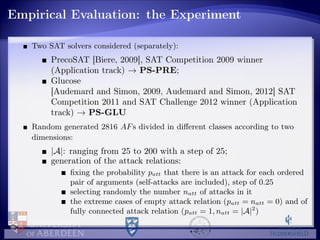 Empirical Evaluation: the Experiment
Two SAT solvers considered (separately):
PrecoSAT [Biere, 2009], SAT Competition 2009 winner
(Application track) → PS-PRE;
Glucose
[Audemard and Simon, 2009, Audemard and Simon, 2012] SAT
Competition 2011 and SAT Challenge 2012 winner (Application
track) → PS-GLU
Random generated 2816 AFs divided in diﬀerent classes according to two
dimensions:
|A|: ranging from 25 to 200 with a step of 25;
generation of the attack relations:
ﬁxing the probability patt that there is an attack for each ordered
pair of arguments (self-attacks are included), step of 0.25
selecting randomly the number natt of attacks in it
the extreme cases of empty attack relation (patt = natt = 0) and of
fully connected attack relation (patt = 1, natt = |A|2
)
 