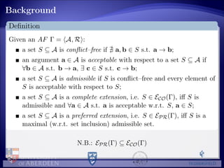 Background
Deﬁnition
Given an AF Γ = A, R :
a set S ⊆ A is conﬂict–free if a, b ∈ S s.t. a → b;
an argument a ∈ A is acceptable with respect to a set S ⊆ A if
∀b ∈ A s.t. b → a, ∃ c ∈ S s.t. c → b;
a set S ⊆ A is admissible if S is conﬂict–free and every element of
S is acceptable with respect to S;
a set S ⊆ A is a complete extension, i.e. S ∈ ECO(Γ), iﬀ S is
admissible and ∀a ∈ A s.t. a is acceptable w.r.t. S, a ∈ S;
a set S ⊆ A is a preferred extension, i.e. S ∈ EPR(Γ), iﬀ S is a
maximal (w.r.t. set inclusion) admissible set.
N.B.: EPR(Γ) ⊆ ECO(Γ)
 