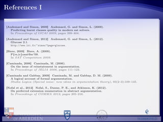 References I
[Audemard and Simon, 2009] Audemard, G. and Simon, L. (2009).
Predicting learnt clauses quality in modern sat solvers.
In Proceedings of IJCAI 2009, pages 399–404.
[Audemard and Simon, 2012] Audemard, G. and Simon, L. (2012).
Glucose 2.1.
http://www.lri.fr/~simon/?page=glucose.
[Biere, 2009] Biere, A. (2009).
P{re,ic}osat@sc’09.
In SAT Competition 2009.
[Caminada, 2006] Caminada, M. (2006).
On the issue of reinstatement in argumentation.
In Proceedings of JELIA 2006, pages 111–123.
[Caminada and Gabbay, 2009] Caminada, M. and Gabbay, D. M. (2009).
A logical account of formal argumentation.
Studia Logica (Special issue: new ideas in argumentation theory), 93(2–3):109–145.
[Nofal et al., 2012] Nofal, S., Dunne, P. E., and Atkinson, K. (2012).
On preferred extension enumeration in abstract argumentation.
In Proceedings of COMMA 2012, pages 205–216.
 