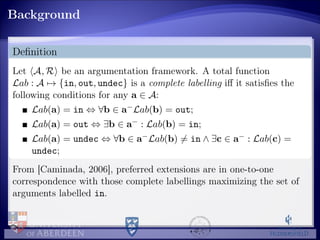 Background
Deﬁnition
Let A, R be an argumentation framework. A total function
Lab : A → {in, out, undec} is a complete labelling iﬀ it satisﬁes the
following conditions for any a ∈ A:
Lab(a) = in ⇔ ∀b ∈ a−Lab(b) = out;
Lab(a) = out ⇔ ∃b ∈ a− : Lab(b) = in;
Lab(a) = undec ⇔ ∀b ∈ a−Lab(b) = in ∧ ∃c ∈ a− : Lab(c) =
undec;
From [Caminada, 2006], preferred extensions are in one-to-one
correspondence with those complete labellings maximizing the set of
arguments labelled in.
 